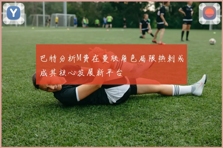巴特分析M费在曼联角色局限热刺或成其核心发展新平台
