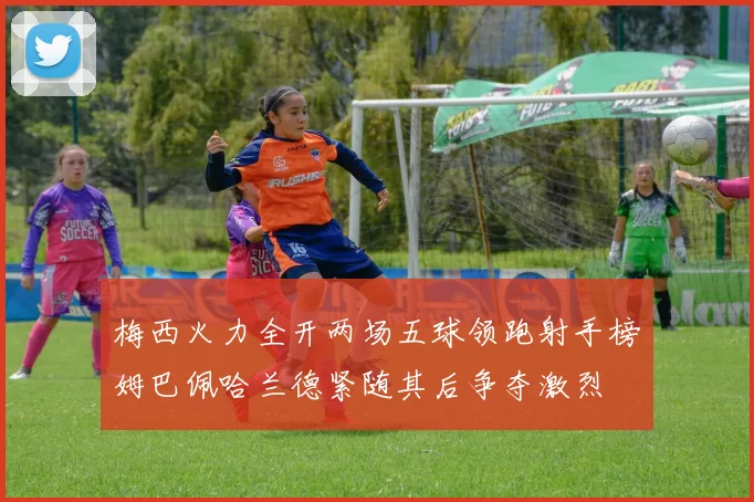 梅西火力全开两场五球领跑射手榜姆巴佩哈兰德紧随其后争夺激烈
