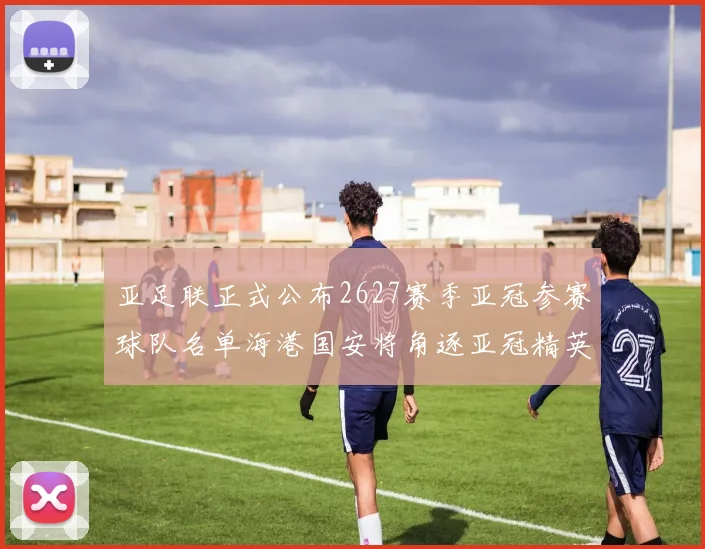亚足联正式公布2627赛季亚冠参赛球队名单海港国安将角逐亚冠精英联赛