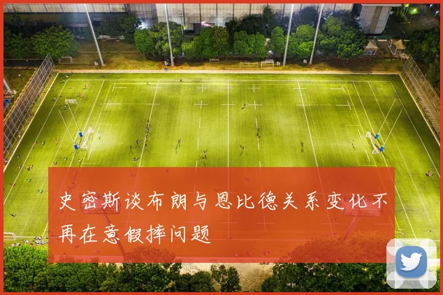史密斯谈布朗与恩比德关系变化不再在意假摔问题