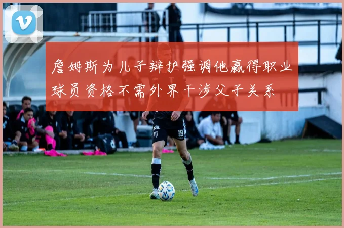 詹姆斯为儿子辩护强调他赢得职业球员资格不需外界干涉父子关系