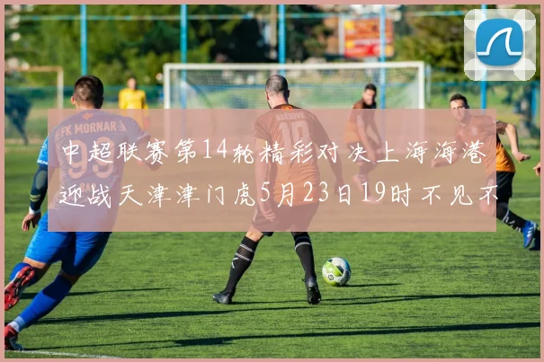 中超联赛第14轮精彩对决上海海港迎战天津津门虎5月23日19时不见不散