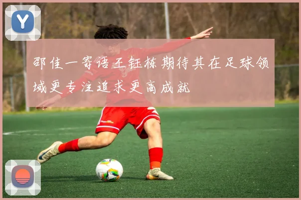 邵佳一寄语王钰栋期待其在足球领域更专注追求更高成就