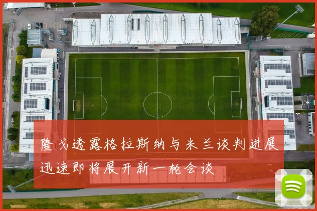 隆戈透露格拉斯纳与米兰谈判进展迅速即将展开新一轮会谈