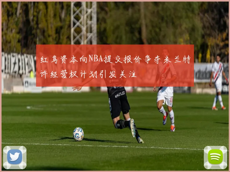 红鸟资本向NBA提交报价争夺米兰特许经营权计划引发关注