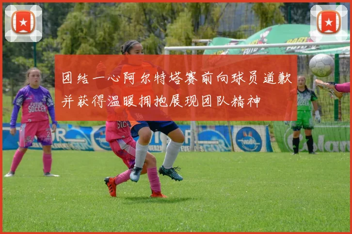 团结一心阿尔特塔赛前向球员道歉并获得温暖拥抱展现团队精神