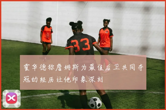 霍华德称詹姆斯为最佳后卫共同夺冠的经历让他印象深刻