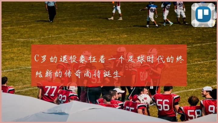 C罗的退役象征着一个足球时代的终结新的传奇尚待诞生