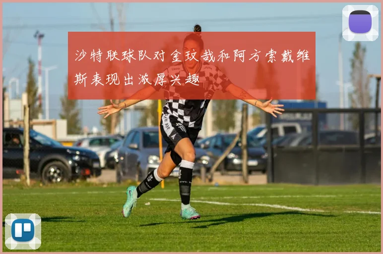 沙特联球队对金玟哉和阿方索戴维斯表现出浓厚兴趣
