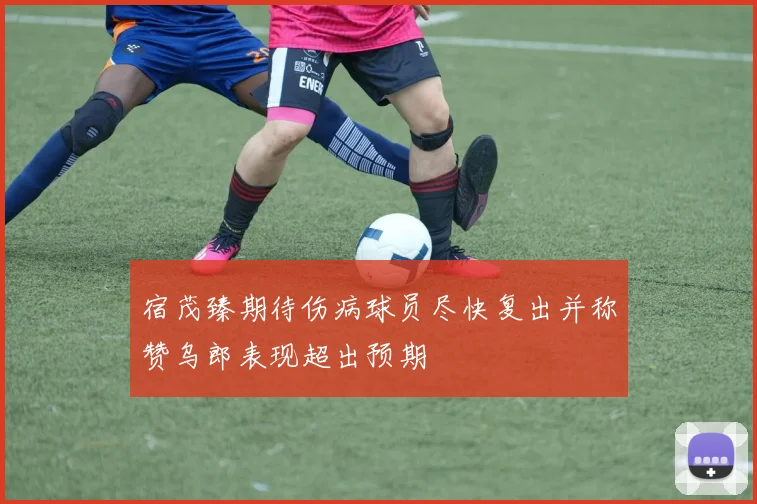 宿茂臻期待伤病球员尽快复出并称赞乌郎表现超出预期