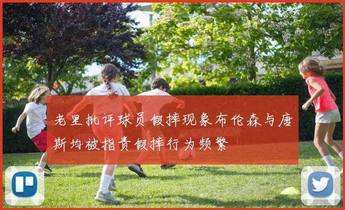 老里批评球员假摔现象布伦森与唐斯均被指责假摔行为频繁