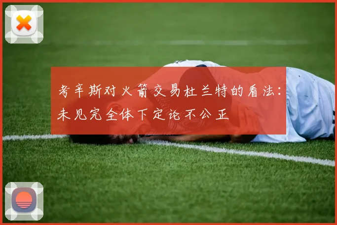 考辛斯对火箭交易杜兰特的看法：未见完全体下定论不公正