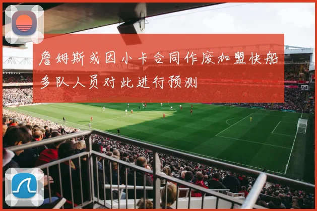 詹姆斯或因小卡合同作废加盟快船多队人员对此进行预测