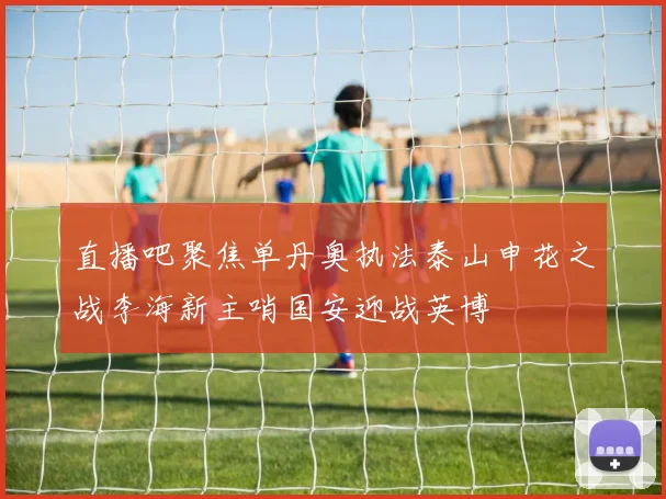 直播吧聚焦单丹奥执法泰山申花之战李海新主哨国安迎战英博