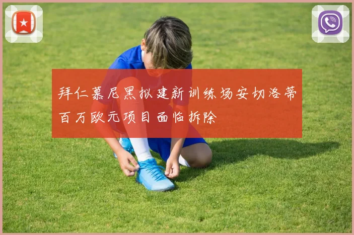 拜仁慕尼黑拟建新训练场安切洛蒂百万欧元项目面临拆除
