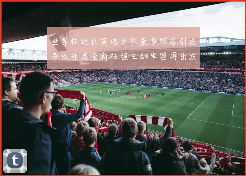 世界杯巡礼英格兰队豪华阵容引发争议开启全新征程三狮军团再出发