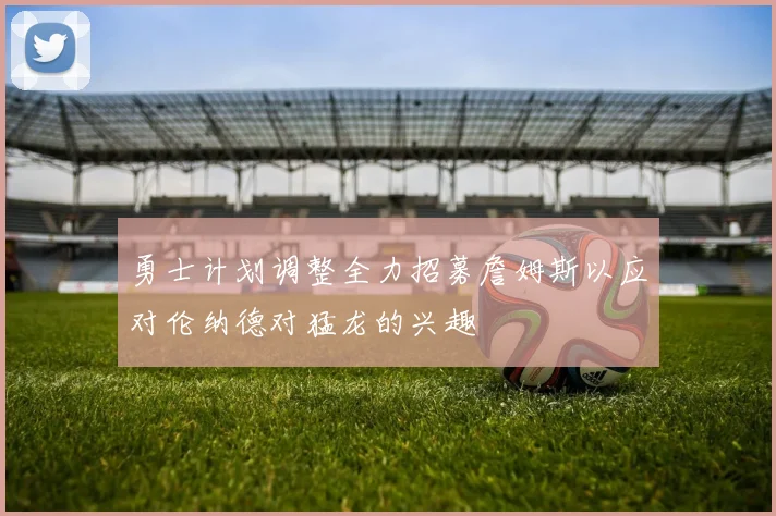 勇士计划调整全力招募詹姆斯以应对伦纳德对猛龙的兴趣