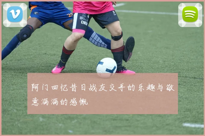 阿门回忆昔日战友交手的乐趣与敬意满满的感慨